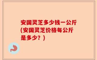 安国灵芝多少钱一公斤(安国灵芝价格每公斤是多少？)