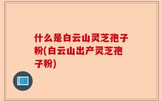 什么是白云山灵芝孢子粉(白云山出产灵芝孢子粉)