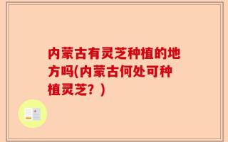 内蒙古有灵芝种植的地方吗(内蒙古何处可种植灵芝？)