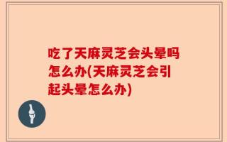 吃了天麻灵芝会头晕吗怎么办(天麻灵芝会引起头晕怎么办)