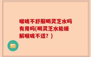 喉咙不舒服喝灵芝水吗有用吗(喝灵芝水能缓解喉咙不适？)