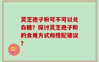 灵芝孢子粉可不可以兑白糖？探讨灵芝孢子粉的食用方式和搭配建议？