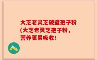 大芝老灵芝破壁孢子粉(大芝老灵芝孢子粉，营养更易吸收！