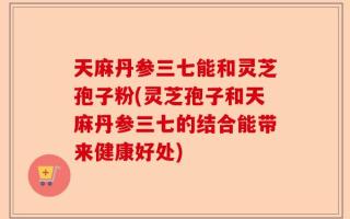 天麻丹参三七能和灵芝孢子粉(灵芝孢子和天麻丹参三七的结合能带来健康好处)