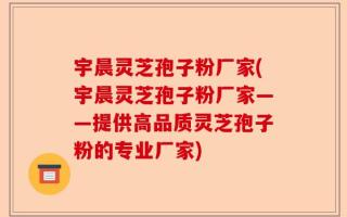 宇晨灵芝孢子粉厂家(宇晨灵芝孢子粉厂家——提供高品质灵芝孢子粉的专业厂家)