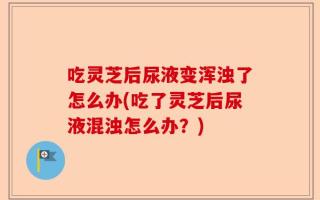 吃灵芝后尿液变浑浊了怎么办(吃了灵芝后尿液混浊怎么办？)
