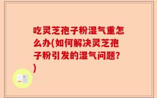 吃灵芝孢子粉湿气重怎么办(如何解决灵芝孢子粉引发的湿气问题？)