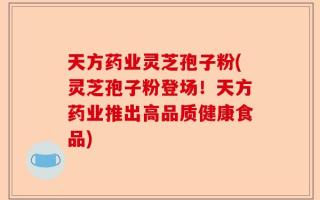 天方药业灵芝孢子粉(灵芝孢子粉登场！天方药业推出高品质健康食品)