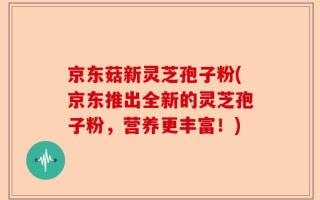 京东菇新灵芝孢子粉(京东推出全新的灵芝孢子粉，营养更丰富！)