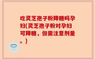 吃灵芝孢子粉降糖吗孕妇(灵芝孢子粉对孕妇可降糖，但需注意剂量。)