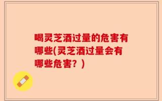 喝灵芝酒过量的危害有哪些(灵芝酒过量会有哪些危害？)