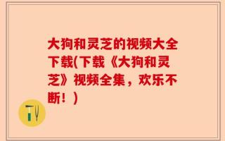 大狗和灵芝的视频大全下载(下载《大狗和灵芝》视频全集，欢乐不断！)