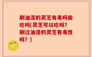 刷油漆的灵芝有毒吗能吃吗(灵芝可以吃吗？刷过油漆的灵芝有毒性吗？)