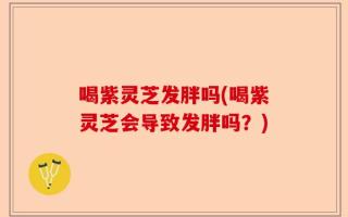 喝紫灵芝发胖吗(喝紫灵芝会导致发胖吗？)