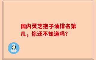 国内灵芝孢子油排名第几，你还不知道吗？