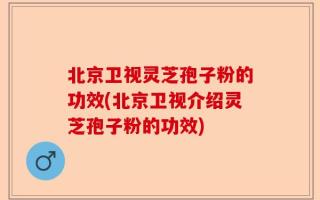 北京卫视灵芝孢子粉的功效(北京卫视介绍灵芝孢子粉的功效)