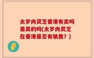 太岁肉灵芝香港有卖吗是真的吗(太岁肉灵芝在香港是否有销售？)