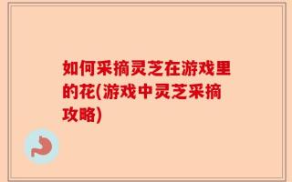 如何采摘灵芝在游戏里的花(游戏中灵芝采摘攻略)