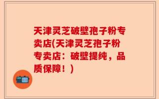 天津灵芝破壁孢子粉专卖店(天津灵芝孢子粉专卖店：破壁提纯，品质保障！)