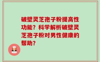 破壁灵芝孢子粉提高性功能？科学解析破壁灵芝孢子粉对男性健康的帮助？