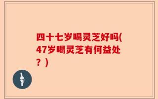 四十七岁喝灵芝好吗(47岁喝灵芝有何益处？)