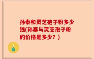 孙泰和灵芝孢子粉多少钱(孙泰与灵芝孢子粉的价格是多少？)