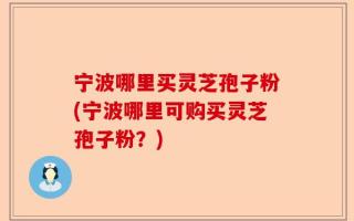 宁波哪里买灵芝孢子粉(宁波哪里可购买灵芝孢子粉？)