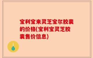 宝利宝来灵芝宝尔胶囊的价格(宝利宝灵芝胶囊售价信息)