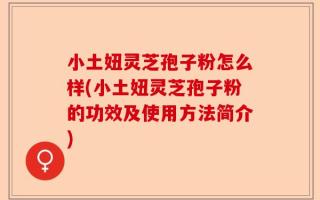 小土妞灵芝孢子粉怎么样(小土妞灵芝孢子粉的功效及使用方法简介)