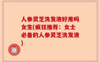 人参灵芝洗发液好用吗女生(疯狂推荐：女士必备的人参灵芝洗发液)