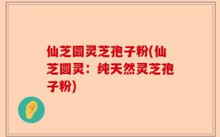 仙芝圆灵芝孢子粉(仙芝圆灵：纯天然灵芝孢子粉)