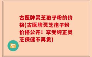 古医牌灵芝孢子粉的价格(古医牌灵芝孢子粉价格公开！享受纯正灵芝保健不再贵)