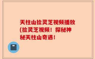 天柱山捡灵芝视频播放(捡灵芝视频！探秘神秘天柱山奇遇！