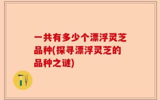 一共有多少个漂浮灵芝品种(探寻漂浮灵芝的品种之谜)