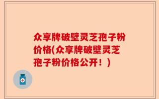 众享牌破壁灵芝孢子粉价格(众享牌破壁灵芝孢子粉价格公开！)