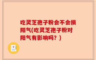 吃灵芝孢子粉会不会损阳气(吃灵芝孢子粉对阳气有影响吗？)