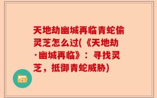 天地劫幽城再临青蛇偷灵芝怎么过(《天地劫·幽城再临》：寻找灵芝，抵御青蛇威胁)