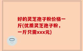 好的灵芝孢子粉价格一斤(优质灵芝孢子粉，一斤只需xxx元)