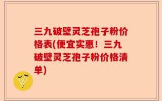 三九破壁灵芝孢子粉价格表(便宜实惠！三九破壁灵芝孢子粉价格清单)