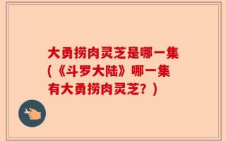大勇捞肉灵芝是哪一集(《斗罗大陆》哪一集有大勇捞肉灵芝？)