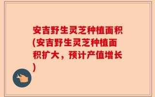 安吉野生灵芝种植面积(安吉野生灵芝种植面积扩大，预计产值增长)
