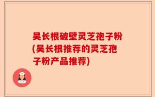 吴长根破壁灵芝孢子粉(吴长根推荐的灵芝孢子粉产品推荐)