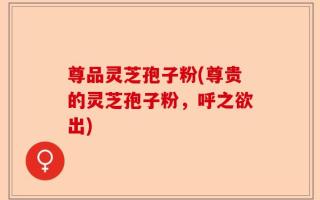 尊品灵芝孢子粉(尊贵的灵芝孢子粉，呼之欲出)