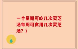 一个星期可吃几次灵芝汤每周可食用几次灵芝汤？)
