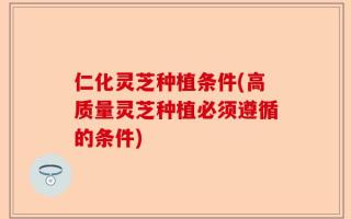 仁化灵芝种植条件(高质量灵芝种植必须遵循的条件)