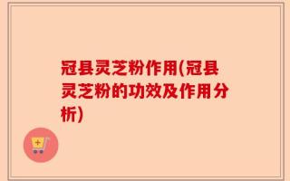 冠县灵芝粉作用(冠县灵芝粉的功效及作用分析)