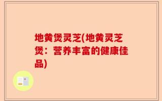 地黄煲灵芝(地黄灵芝煲：营养丰富的健康佳品)