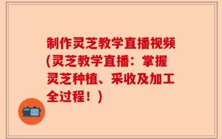 制作灵芝教学直播视频(灵芝教学直播：掌握灵芝种植、采收及加工全过程！)
