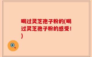 喝过灵芝孢子粉的(喝过灵芝孢子粉的感受！)