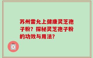 苏州雷允上健康灵芝孢子粉？探秘灵芝孢子粉的功效与用法？